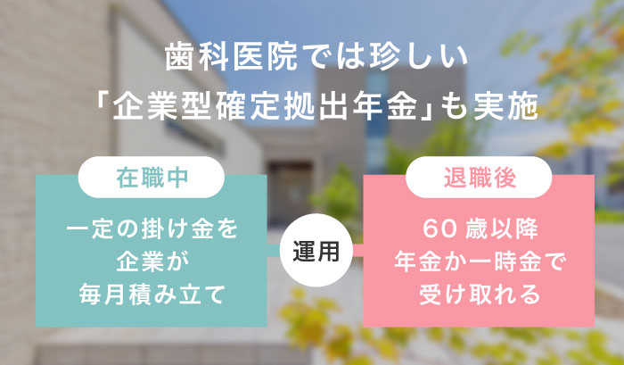 歯科医院では珍しい「企業型確定拠出年金」も実施　【在職中】一定の掛け金を企業が毎月積み立て【退職後】60歳以上で年金か一時金で受け取れる